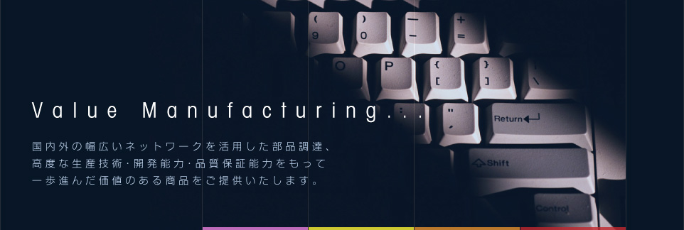 Value Manufacturing...国内外の幅広いネットワークを活用した部品調達、高度な生産技術・開発能力・品質保証能力を以って一歩進んだ価値のある商品を提供いたします。